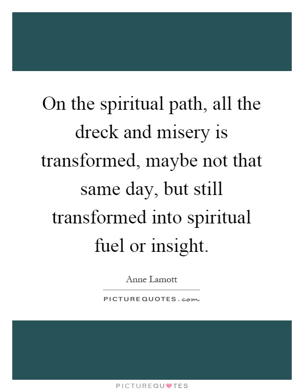On the spiritual path, all the dreck and misery is transformed, maybe not that same day, but still transformed into spiritual fuel or insight Picture Quote #1