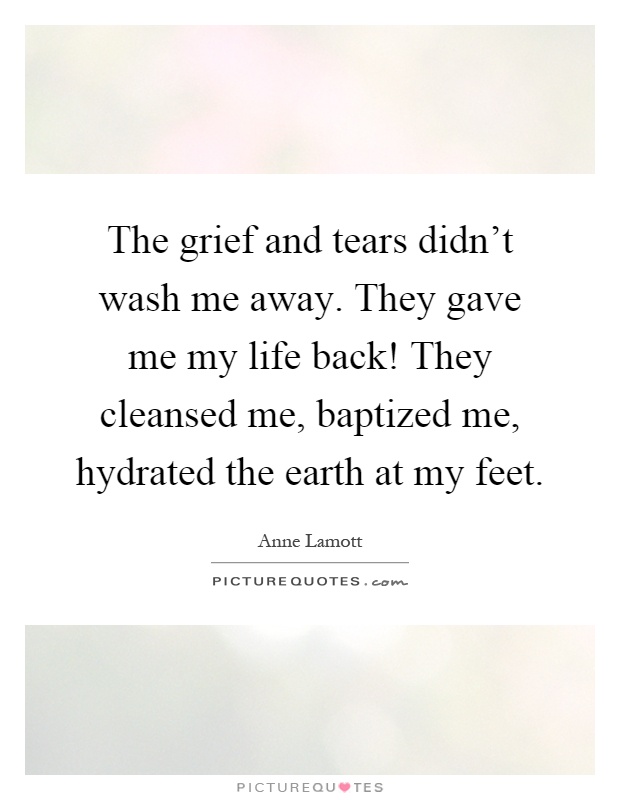 The grief and tears didn't wash me away. They gave me my life back! They cleansed me, baptized me, hydrated the earth at my feet Picture Quote #1