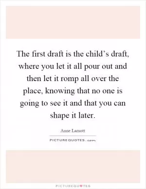 The first draft is the child’s draft, where you let it all pour out and then let it romp all over the place, knowing that no one is going to see it and that you can shape it later Picture Quote #1
