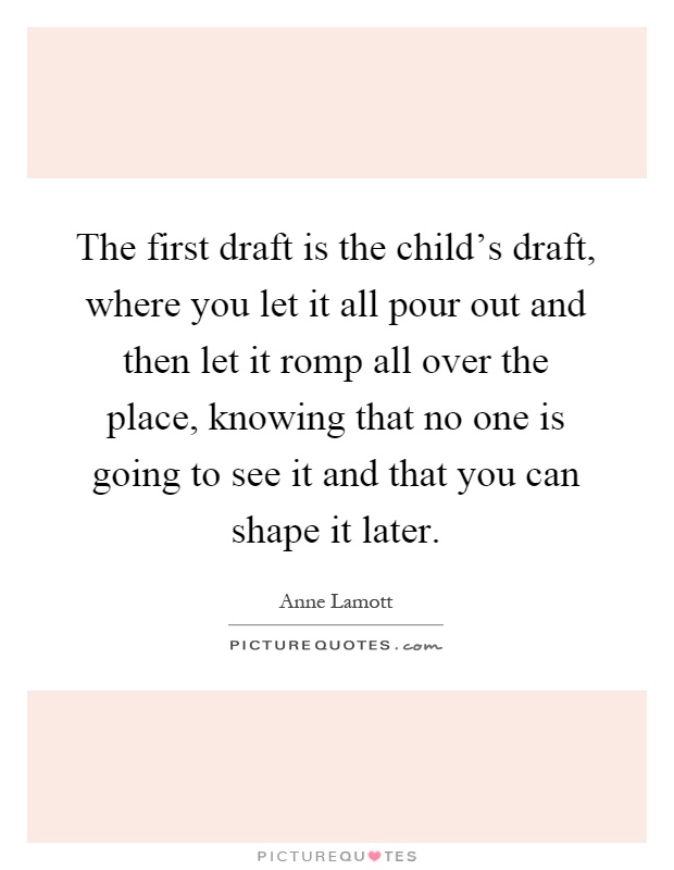 The first draft is the child's draft, where you let it all pour out and then let it romp all over the place, knowing that no one is going to see it and that you can shape it later Picture Quote #1