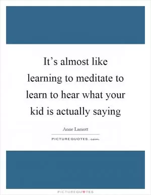 It’s almost like learning to meditate to learn to hear what your kid is actually saying Picture Quote #1