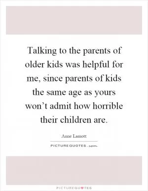 Talking to the parents of older kids was helpful for me, since parents of kids the same age as yours won’t admit how horrible their children are Picture Quote #1
