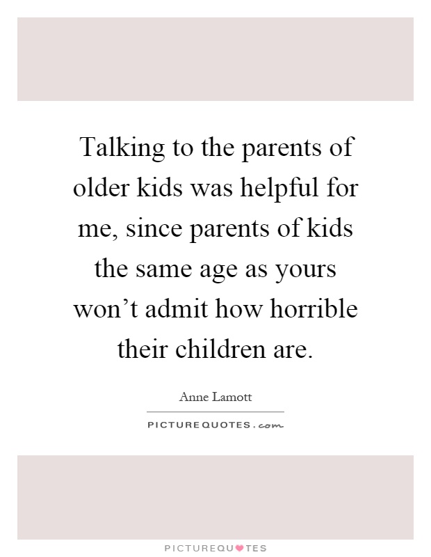 Talking to the parents of older kids was helpful for me, since parents of kids the same age as yours won't admit how horrible their children are Picture Quote #1