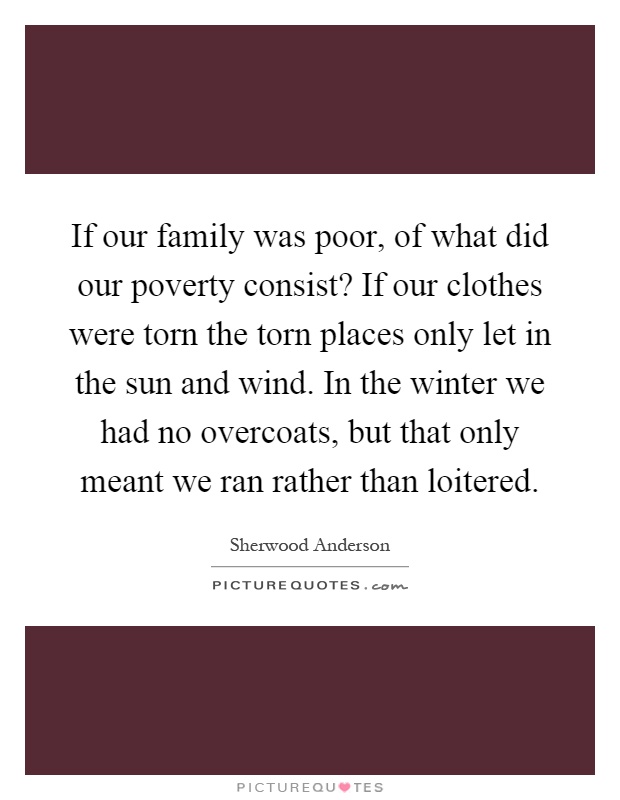 If our family was poor, of what did our poverty consist? If our clothes were torn the torn places only let in the sun and wind. In the winter we had no overcoats, but that only meant we ran rather than loitered Picture Quote #1