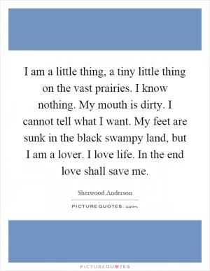 I am a little thing, a tiny little thing on the vast prairies. I know nothing. My mouth is dirty. I cannot tell what I want. My feet are sunk in the black swampy land, but I am a lover. I love life. In the end love shall save me Picture Quote #1