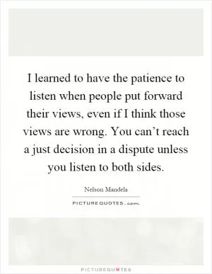 I learned to have the patience to listen when people put forward their views, even if I think those views are wrong. You can’t reach a just decision in a dispute unless you listen to both sides Picture Quote #1
