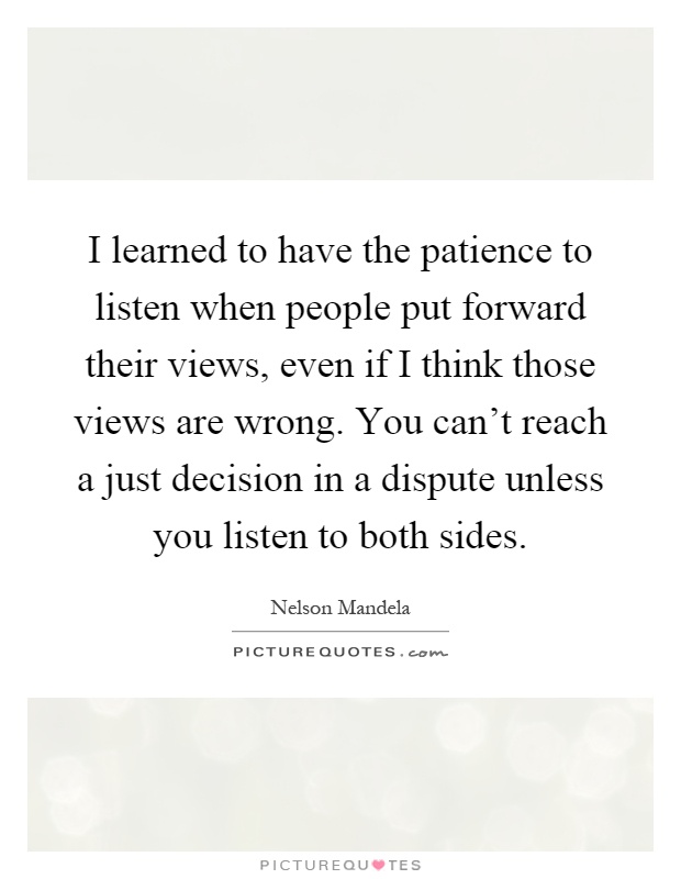 I learned to have the patience to listen when people put forward their views, even if I think those views are wrong. You can't reach a just decision in a dispute unless you listen to both sides Picture Quote #1