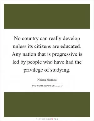 No country can really develop unless its citizens are educated. Any nation that is progressive is led by people who have had the privilege of studying Picture Quote #1