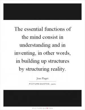 The essential functions of the mind consist in understanding and in inventing, in other words, in building up structures by structuring reality Picture Quote #1