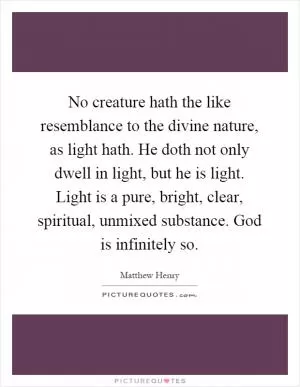 No creature hath the like resemblance to the divine nature, as light hath. He doth not only dwell in light, but he is light. Light is a pure, bright, clear, spiritual, unmixed substance. God is infinitely so Picture Quote #1