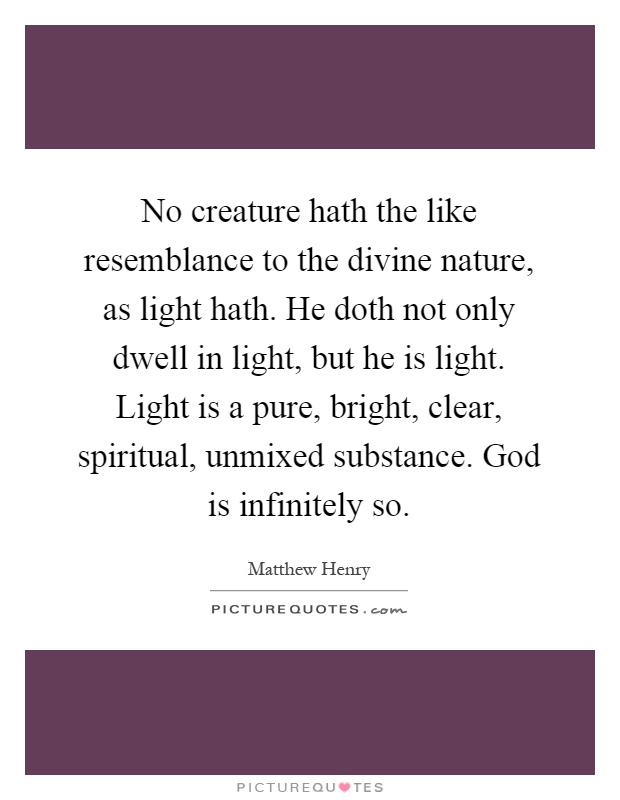 No creature hath the like resemblance to the divine nature, as light hath. He doth not only dwell in light, but he is light. Light is a pure, bright, clear, spiritual, unmixed substance. God is infinitely so Picture Quote #1