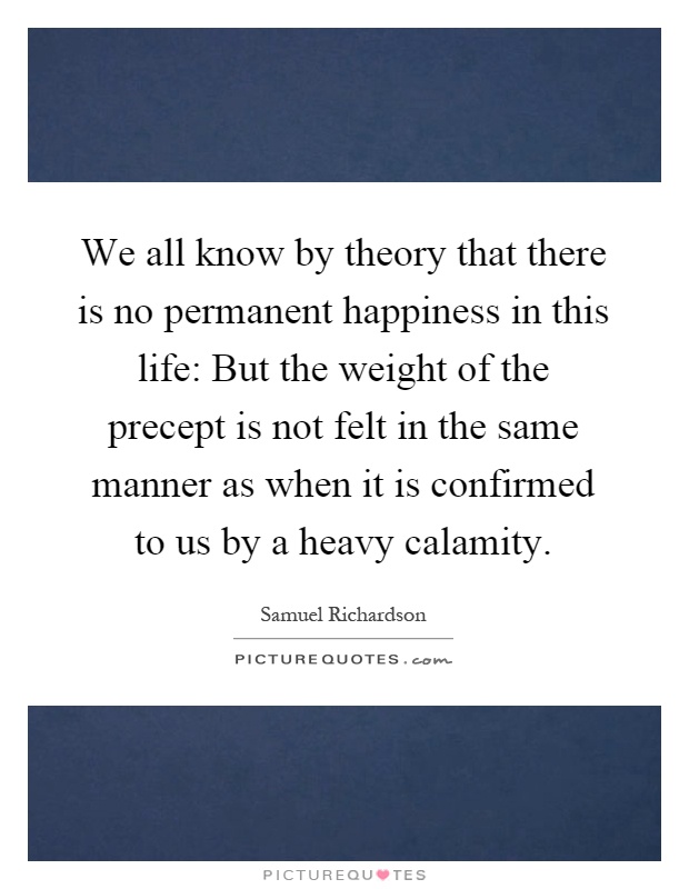 We all know by theory that there is no permanent happiness in this life: But the weight of the precept is not felt in the same manner as when it is confirmed to us by a heavy calamity Picture Quote #1
