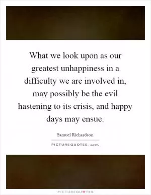 What we look upon as our greatest unhappiness in a difficulty we are involved in, may possibly be the evil hastening to its crisis, and happy days may ensue Picture Quote #1