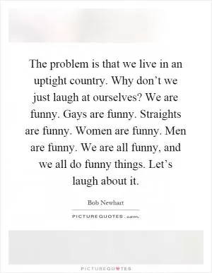 The problem is that we live in an uptight country. Why don’t we just laugh at ourselves? We are funny. Gays are funny. Straights are funny. Women are funny. Men are funny. We are all funny, and we all do funny things. Let’s laugh about it Picture Quote #1
