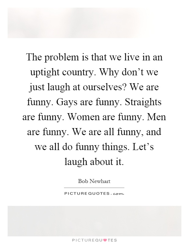 The problem is that we live in an uptight country. Why don't we just laugh at ourselves? We are funny. Gays are funny. Straights are funny. Women are funny. Men are funny. We are all funny, and we all do funny things. Let's laugh about it Picture Quote #1