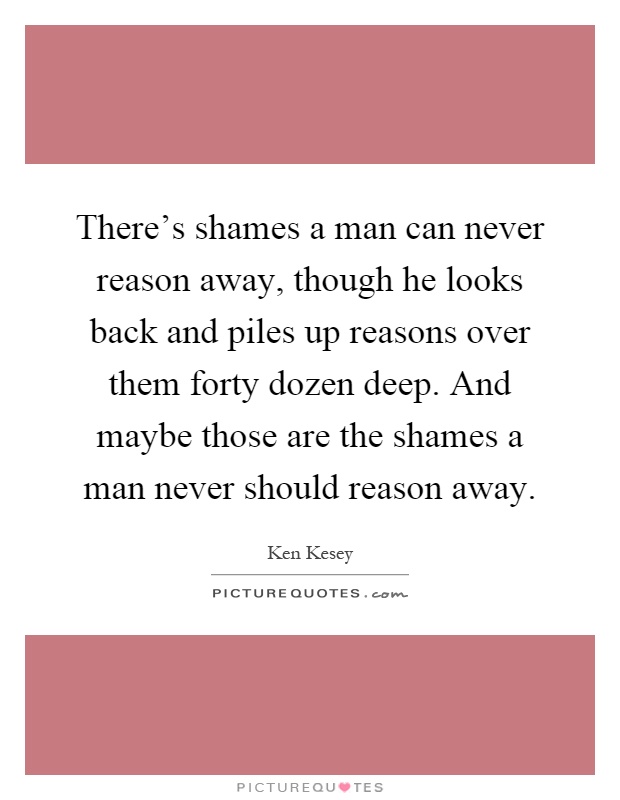 There's shames a man can never reason away, though he looks back and piles up reasons over them forty dozen deep. And maybe those are the shames a man never should reason away Picture Quote #1