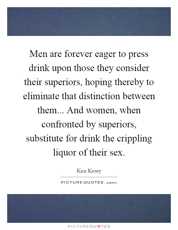 Men are forever eager to press drink upon those they consider their superiors, hoping thereby to eliminate that distinction between them... And women, when confronted by superiors, substitute for drink the crippling liquor of their sex Picture Quote #1