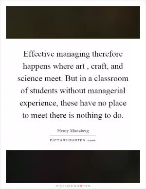 Effective managing therefore happens where art, craft, and science meet. But in a classroom of students without managerial experience, these have no place to meet there is nothing to do Picture Quote #1