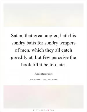 Satan, that great angler, hath his sundry baits for sundry tempers of men, which they all catch greedily at, but few perceive the hook till it be too late Picture Quote #1