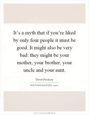 It’s a myth that if you’re liked by only four people it must be good. It might also be very bad: they might be your mother, your brother, your uncle and your aunt Picture Quote #1