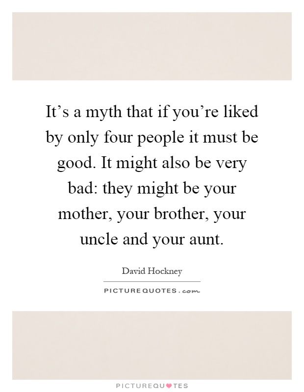 It's a myth that if you're liked by only four people it must be good. It might also be very bad: they might be your mother, your brother, your uncle and your aunt Picture Quote #1