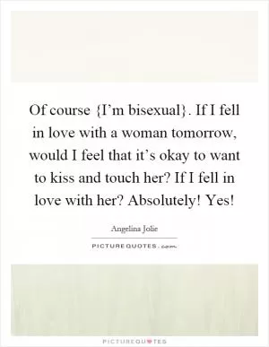 Of course {I’m bisexual}. If I fell in love with a woman tomorrow, would I feel that it’s okay to want to kiss and touch her? If I fell in love with her? Absolutely! Yes! Picture Quote #1