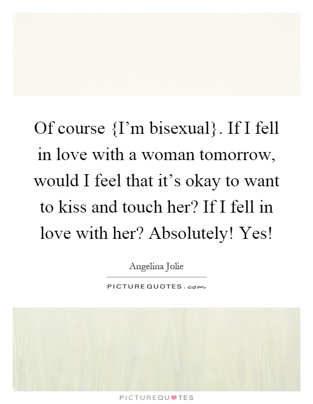 Of course {I'm bisexual}. If I fell in love with a woman tomorrow, would I feel that it's okay to want to kiss and touch her? If I fell in love with her? Absolutely! Yes! Picture Quote #1