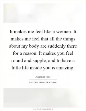 It makes me feel like a woman. It makes me feel that all the things about my body are suddenly there for a reason. It makes you feel round and supple, and to have a little life inside you is amazing Picture Quote #1