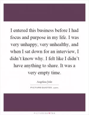 I entered this business before I had focus and purpose in my life. I was very unhappy, very unhealthy, and when I sat down for an interview, I didn’t know why. I felt like I didn’t have anything to share. It was a very empty time Picture Quote #1