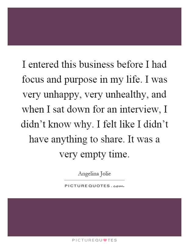 I entered this business before I had focus and purpose in my life. I was very unhappy, very unhealthy, and when I sat down for an interview, I didn't know why. I felt like I didn't have anything to share. It was a very empty time Picture Quote #1
