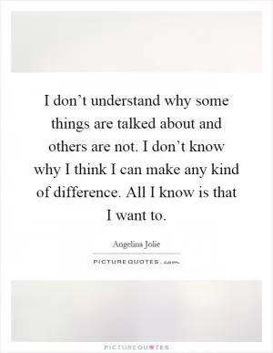 I don’t understand why some things are talked about and others are not. I don’t know why I think I can make any kind of difference. All I know is that I want to Picture Quote #1