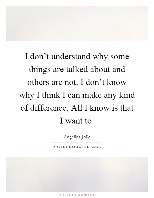 I don't understand why some things are talked about and others are not. I don't know why I think I can make any kind of difference. All I know is that I want to Picture Quote #1