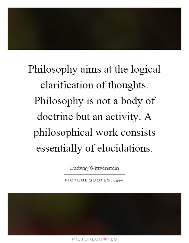 Philosophy aims at the logical clarification of thoughts. Philosophy is not a body of doctrine but an activity. A philosophical work consists essentially of elucidations Picture Quote #1