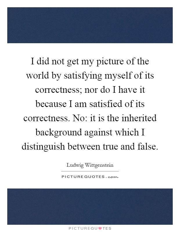 I did not get my picture of the world by satisfying myself of its correctness; nor do I have it because I am satisfied of its correctness. No: it is the inherited background against which I distinguish between true and false Picture Quote #1