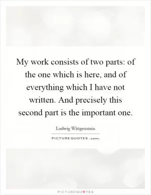 My work consists of two parts: of the one which is here, and of everything which I have not written. And precisely this second part is the important one Picture Quote #1