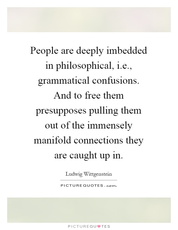 People are deeply imbedded in philosophical, i.e., grammatical confusions. And to free them presupposes pulling them out of the immensely manifold connections they are caught up in Picture Quote #1