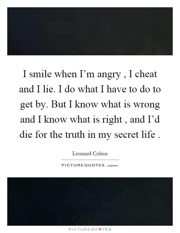 I smile when I'm angry, I cheat and I lie. I do what I have to do to get by. But I know what is wrong and I know what is right, and I'd die for the truth in my secret life Picture Quote #1