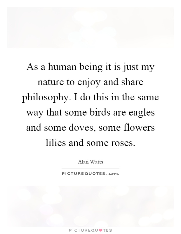 As a human being it is just my nature to enjoy and share philosophy. I do this in the same way that some birds are eagles and some doves, some flowers lilies and some roses Picture Quote #1