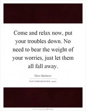 Come and relax now, put your troubles down. No need to bear the weight of your worries, just let them all fall away Picture Quote #1