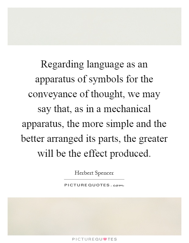 Regarding language as an apparatus of symbols for the conveyance of thought, we may say that, as in a mechanical apparatus, the more simple and the better arranged its parts, the greater will be the effect produced Picture Quote #1