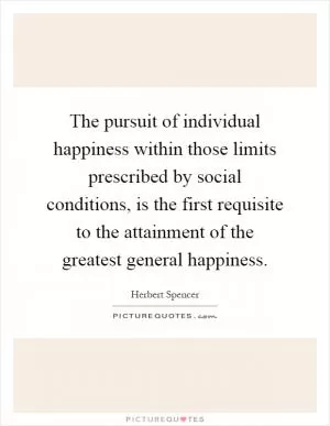 The pursuit of individual happiness within those limits prescribed by social conditions, is the first requisite to the attainment of the greatest general happiness Picture Quote #1