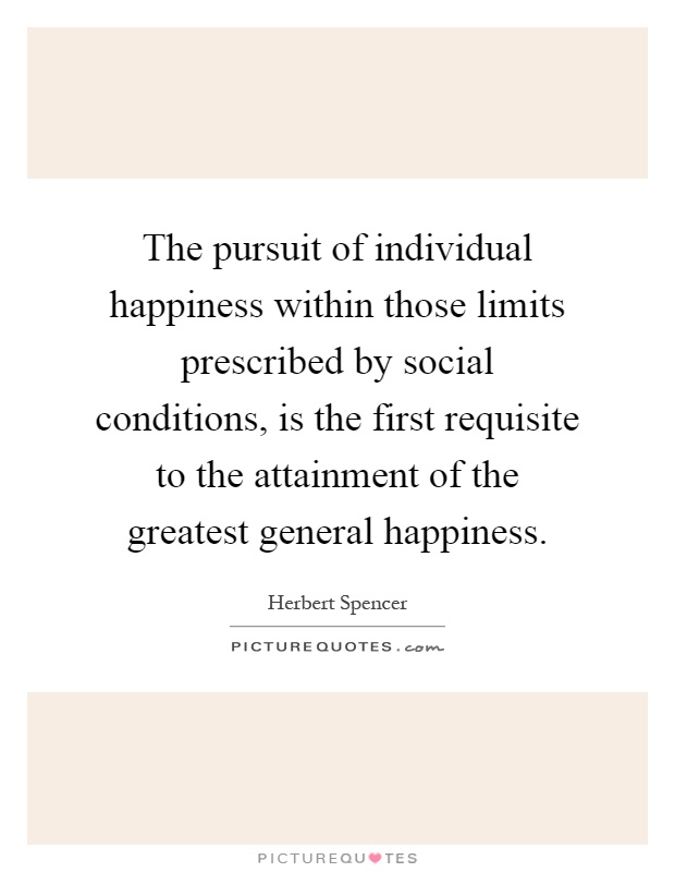 The pursuit of individual happiness within those limits prescribed by social conditions, is the first requisite to the attainment of the greatest general happiness Picture Quote #1