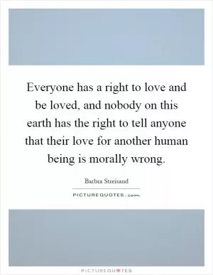Everyone has a right to love and be loved, and nobody on this earth has the right to tell anyone that their love for another human being is morally wrong Picture Quote #1