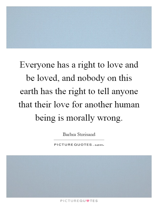Everyone has a right to love and be loved, and nobody on this earth has the right to tell anyone that their love for another human being is morally wrong Picture Quote #1
