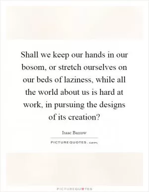 Shall we keep our hands in our bosom, or stretch ourselves on our beds of laziness, while all the world about us is hard at work, in pursuing the designs of its creation? Picture Quote #1