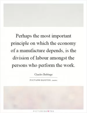 Perhaps the most important principle on which the economy of a manufacture depends, is the division of labour amongst the persons who perform the work Picture Quote #1