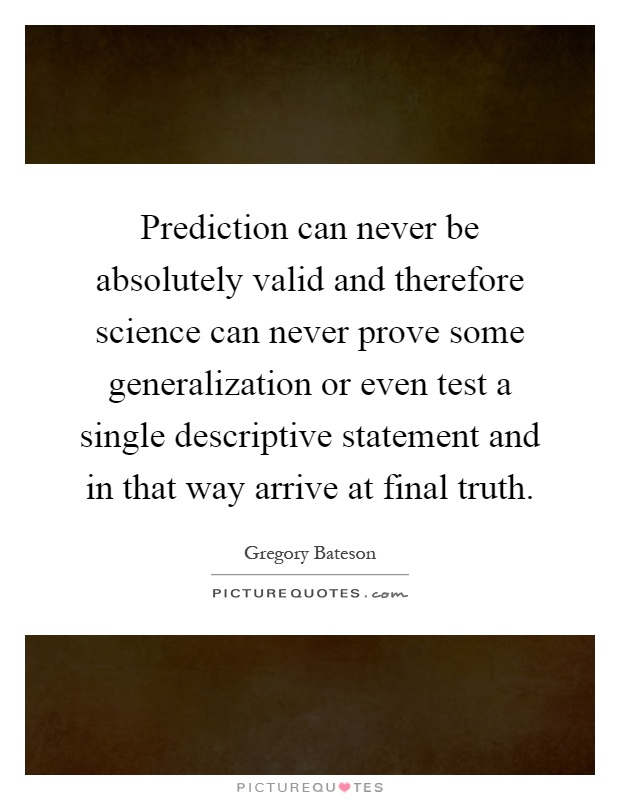 Prediction can never be absolutely valid and therefore science can never prove some generalization or even test a single descriptive statement and in that way arrive at final truth Picture Quote #1