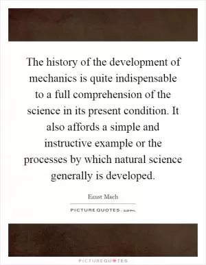 The history of the development of mechanics is quite indispensable to a full comprehension of the science in its present condition. It also affords a simple and instructive example or the processes by which natural science generally is developed Picture Quote #1