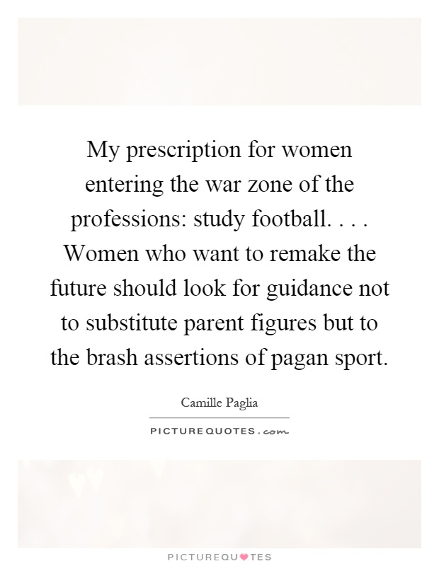 My prescription for women entering the war zone of the professions: study football.... Women who want to remake the future should look for guidance not to substitute parent figures but to the brash assertions of pagan sport Picture Quote #1