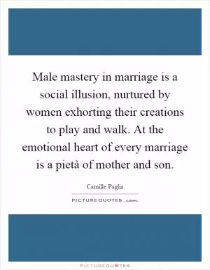 Male mastery in marriage is a social illusion, nurtured by women exhorting their creations to play and walk. At the emotional heart of every marriage is a pietà of mother and son Picture Quote #1